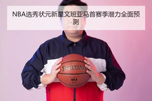 NBA选秀状元新星文班亚马首赛季潜力全面预测